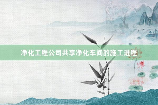 净化工程公司共享净化车间的施工进程