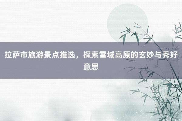 拉萨市旅游景点推选，探索雪域高原的玄妙与秀好意思